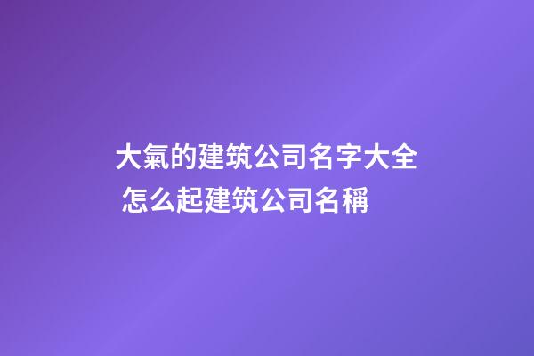大氣的建筑公司名字大全 怎么起建筑公司名稱-第1張-公司起名-玄機派